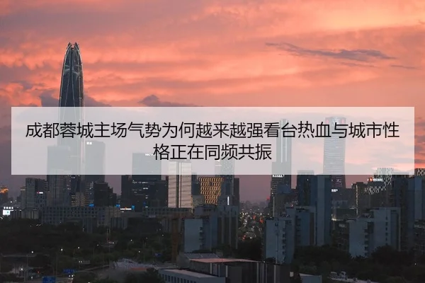 成都蓉城主场气势为何越来越强看台热血与城市性格正在同频共振 | maiqiuzhan